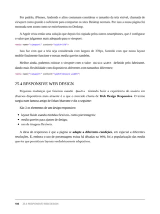 Por padrão, iPhones, Androids e afins costumam considerar o tamanho da tela visível, chamada de
viewport como grande o suficiente para comportar os sites Desktop normais. Por isso a nossa página foi
mostrada sem zoom como se estivéssemos no Desktop.
A Apple criou então uma solução que depois foi copiada pelos outros smartphones, que é configurar
o valor que julgarmos mais adequado para o viewport:
<meta name="viewport" content="width=370">
Isso faz com que a tela seja considerada com largura de 370px, fazendo com que nosso layout
mobile finalmente funcione e nossas media queries também.
Melhor ainda, podemos colocar o viewport com o valor device-width definido pelo fabricante,
dando mais flexibilidade com dispositivos diferentes com tamanhos diferentes:
<meta name="viewport" content="width=device-width">
Pequenas mudanças que fazemos usando @media tentando fazer a experiência do usuário em
diversos dispositivos mais atraente é o que o mercado chama de Web Design Responsivo. O termo
surgiu num famoso artigo de Ethan Marcotte e diz o seguinte:
São 3 os elementos de um design responsivo:
layout fluído usando medidas flexíveis, como porcentagens;
media queries para ajustes de design;
uso de imagens flexíveis.
A ideia do responsivo é que a página se adapte a diferentes condições, em especial a diferentes
resoluções. E, embora o uso de porcentagens exista há décadas na Web, foi a popularização das media
queries que permitiram layouts verdadeiramente adaptativos.
25.4 RESPONSIVE WEB DESIGN
108 25.4 RESPONSIVE WEB DESIGN
 