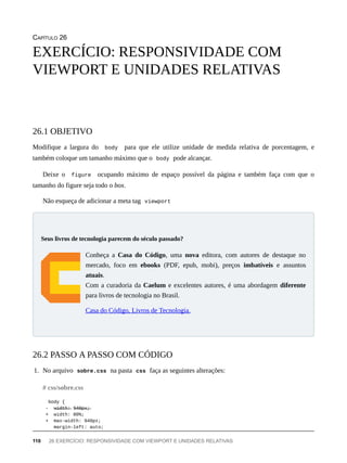 CAPÍTULO 26
Modifique a largura do body para que ele utilize unidade de medida relativa de porcentagem, e
também coloque um tamanho máximo que o body pode alcançar.
Deixe o figure ocupando máximo de espaço possível da página e também faça com que o
tamanho do figure seja todo o box.
Não esqueça de adicionar a meta tag viewport
Conheça a Casa do Código, uma nova editora, com autores de destaque no
mercado, foco em ebooks (PDF, epub, mobi), preços imbatíveis e assuntos
atuais.
Com a curadoria da Caelum e excelentes autores, é uma abordagem diferente
para livros de tecnologia no Brasil.
Casa do Código, Livros de Tecnologia.
1. No arquivo sobre.css na pasta css faça as seguintes alterações:
body {
- w̶i̶d̶t̶h̶:̶ 9̶4̶0̶p̶x̶;̶
+ width: 80%;
+ max-width: 940px;
margin-left: auto;
EXERCÍCIO: RESPONSIVIDADE COM
VIEWPORT E UNIDADES RELATIVAS
26.1 OBJETIVO
Seus livros de tecnologia parecem do século passado?
26.2 PASSO A PASSO COM CÓDIGO
# css/sobre.css
110 26 EXERCÍCIO: RESPONSIVIDADE COM VIEWPORT E UNIDADES RELATIVAS
 