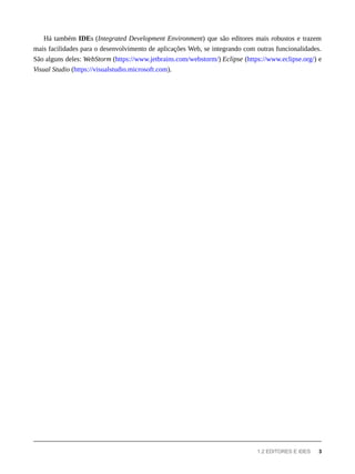 Há também IDEs (Integrated Development Environment) que são editores mais robustos e trazem
mais facilidades para o desenvolvimento de aplicações Web, se integrando com outras funcionalidades.
São alguns deles: WebStorm (https://www.jetbrains.com/webstorm/) Eclipse (https://www.eclipse.org/) e
Visual Studio (https://visualstudio.microsoft.com).
1.2 EDITORES E IDES 3
 