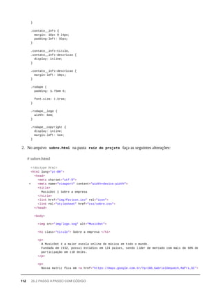 }
.contato__info {
margin: 16px 0 24px;
padding-left: 32px;
}
.contato__info-titulo,
.contato__info-descricao {
display: inline;
}
.contato__info-descricao {
margin-left: 10px;
}
.rodape {
padding: 1.75em 0;
font-size: 1.1rem;
}
.rodape__logo {
width: 6em;
}
.rodape__copyright {
display: inline;
margin-left: 1em;
}
2. No arquivo sobre.html na pasta raíz do projeto faça as seguintes alterações:
<!doctype html>
<html lang="pt-BR">
<head>
<meta charset="utf-8">
+ <meta name="viewport" content="width=device-width">
<title>
MusicDot | Sobre a empresa
</title>
<link href="img/favicon.ico" rel="icon">
<link rel="stylesheet" href="css/sobre.css">
</head>
<body>
<img src="img/logo.svg" alt="MusicDot">
<h1 class="titulo"> Sobre a empresa </h1>
<p>
A MusicDot é a maior escola online de música em todo o mundo.
Fundada em 1932, possui estúdios em 124 países, sendo líder de mercado com mais de 90% de
participação em 118 deles.
</p>
<p>
Nossa matriz fica em <a href="https://maps.google.com.br/?q=190,GabrielDequech,Mafra,SC">
# sobre.html
112 26.2 PASSO A PASSO COM CÓDIGO
 