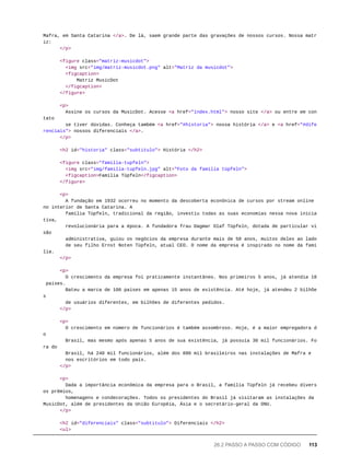Mafra, em Santa Catarina </a>. De lá, saem grande parte das gravações de nossos cursos. Nossa matr
iz:
</p>
<figure class="matriz-musicdot">
<img src="img/matriz-musicdot.png" alt="Matriz da musicdot">
<figcaption>
Matriz MusicDot
</figcaption>
</figure>
<p>
Assine os cursos da MusicDot. Acesse <a href="index.html"> nosso site </a> ou entre em con
tato
se tiver dúvidas. Conheça também <a href="#historia"> nossa história </a> e <a href="#dife
renciais"> nossos diferenciais </a>.
</p>
<h2 id="historia" class="subtitulo"> História </h2>
<figure class="familia-tupfeln">
<img src="img/familia-tupfeln.jpg" alt="Foto da família tüpfeln">
<figcaption>Família Tüpfeln</figcaption>
</figure>
<p>
A fundação em 1932 ocorreu no momento da descoberta econônica de cursos por stream online
no interior de Santa Catarina. A
família Tüpfeln, tradicional da região, investiu todas as suas economias nessa nova inicia
tiva,
revolucionária para a época. A fundadora frau Dagmar Olaf Tüpfeln, dotada de particular vi
são
administrativa, guiou os negócios da empresa durante mais de 50 anos, muitos deles ao lado
de seu filho Ernst Noten Tüpfeln, atual CEO. O nome da empresa é inspirado no nome da famí
lia.
</p>
<p>
O crescimento da empresa foi praticamente instantâneo. Nos primeiros 5 anos, já atendia 18
países.
Bateu a marca de 100 países em apenas 15 anos de existência. Até hoje, já atendeu 2 bilhõe
s
de usuários diferentes, em bilhões de diferentes pedidos.
</p>
<p>
O crescimento em número de funcionários é também assombroso. Hoje, é a maior empregadora d
o
Brasil, mas mesmo após apenas 5 anos de sua existência, já possuía 30 mil funcionários. Fo
ra do
Brasil, há 240 mil funcionários, além dos 890 mil brasileiros nas instalações de Mafra e
nos escritórios em todo país.
</p>
<p>
Dada a importância econômica da empresa para o Brasil, a família Tüpfeln já recebeu divers
os prêmios,
homenagens e condecorações. Todos os presidentes do Brasil já visitaram as instalações da
MusicDot, além de presidentes da União Européia, Ásia e o secretário-geral da ONU.
</p>
<h2 id="diferenciais" class="subtitulo"> Diferenciais </h2>
<ul>
26.2 PASSO A PASSO COM CÓDIGO 113
 
