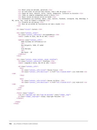 <li> Menor preço do mercado, garantido </li>
<li> Se você achar um serviço mais barato, leva 1 mês de graça </li>
<li> Pague em reais, dólares, euros, libras, dodgecoins, litecoins ou bitcoins </li>
<li> Todas as compras acompanham acesso à Alura </li>
<li> Maior escola de música online do mundo </li>
<li> Atendimento via telefone, email, chat, twitter, facebook, instagram, ICQ, WhatsApp, S
MS, carta, fax, sinal de fumaça e telegrama </li>
<li> Presente em 124 países </li>
<li> Mais de um milhão de funcionários em todo o mundo </li>
</ul>
<h2 class="titulo"> Contato </h2>
<div class="contato__secao">
<h3 class="contato__subtitulo"> Correspondência </h3>
<small> (todos os dias, das 9h às 18h) </small>
<address class="contato__info">
AOVS Sistemas de Informática S.A
<br>
Rua Vergueiro, 3185, 8º andar
<br>
Vila Mariana
<br>
São Paulo - SP
</address>
</div>
<div class="contato__secao contato__secao--telefone">
<h3 class="contato__subtitulo"> Telefones </h3>
<small> (segunda à sexta, das 9h às 18h) </small>
<dl class="contato__info">
<div>
<dt class="contato__info-titulo"> Pessoa Física: </dt>
<dd class="contato__info-descricao"> <a href="tel://114118-3319"> (11) 4118-3319 </a>
</dd>
</div>
<div>
<dt class="contato__info-titulo"> Pessoa Jurídica: </dt>
<dd class="contato__info-descricao"> <a href="tel://114118-2172"> (11) 4118-2172 </a>
</dd>
</div>
</dl>
</div>
<footer class="rodape">
<img src="img/logo.svg" alt="Logo da musicdot" class="rodape__logo">
<p class="rodape__copyright"> &copy; Copyright MusicDot </p>
</footer>
</body>
</html>
114 26.2 PASSO A PASSO COM CÓDIGO
 