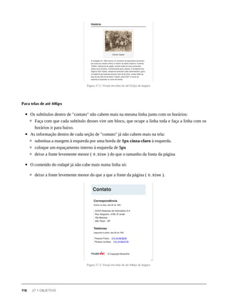 Figura 27.2: Visual em telas de até 622px de largura
Os subtítulos dentro de "contato" não cabem mais na mesma linha junto com os horários:
Faça com que cada subtítulo desses vire um bloco, que ocupe a linha toda e faça a linha com os
horários ir para baixo.
As informação dentro de cada seção de "contato" já não cabem mais na tela:
substitua a margem à esquerda por uma borda de 1px cinza-claro à esquerda.
coloque um espaçamento interno à esquerda de 5px
deixe a fonte levemente menor ( 0.92em ) do que o tamanho da fonta da página
O conteúdo do rodapé já não cabe mais numa linha só:
deixe a fonte levemente menor do que a que a fonte da página ( 0.92em ).
Figura 27.3: Visual em telas de até 446px de largura
Para telas de até 446px
116 27.1 OBJETIVO
 