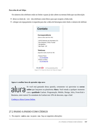 Os números dos telefones estão no limite e quase já não cabem na mesma linha que sua descrição:
deixe os título da <dl> dos telefones como bloco para que ocupem a linha toda
coloque um espaçamento à esquerda para dar a ideia de hierarquia entre título e número de telefone
Figura 27.4: Visual em telas de até 342px de largura
Se você está gostando dessa apostila, certamente vai aproveitar os cursos
online que lançamos na plataforma Alura. Você estuda a qualquer momento
com a qualidade Caelum. Programação, Mobile, Design, Infra, Front-End e
Business, entre outros! Ex-estudante da Caelum tem 10% de desconto, siga o link!
Conheça a Alura Cursos Online.
1. No arquivo sobre.css na pasta css faça as seguintes alterações:
Para telas de até 342px
Agora é a melhor hora de aprender algo novo
27.2 PASSO A PASSO COM CÓDIGO
27.2 PASSO A PASSO COM CÓDIGO 117
 