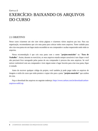 CAPÍTULO 2
Nesse curso criaremos um site com várias páginas e criaremos vários arquivos pra isso. Para sua
organização, recomendamos que crie uma pasta para colocar todos esses arquivos. Tome cuidado para
não criar essa pasta em um lugar muito escondido no seu computador e acabar esquecendo onde estão os
arquvios.
Nossa recomendação é que crie essa pasta com o nome "projeto-musicdot" na "Área de
Trabalho". Assim, durante os exercícios, os seus arquivos estarão sempre acessíveis à um clique e você
não precisará ficar navegando pelas pastas do seu computador à procura dos seus arquivos. Se você
estiver confortável com seu computador e tiver algum nome e lugar favorito para criar essa pasta, fique
à vontade.
Antes de escrever qualquer código do projeto, você também já pode pegar todos os arquivos de
imagens e estilo do curso que estão prontos e copiar eles para a pasta "projeto-musicdot" que acabou
de criar.
Faça o download dos arquivos no seguinte endereço: https://www.caelum.com.br/download/caelum-
arquivos-wd43.zip
EXERCÍCIO: BAIXANDO OS ARQUIVOS
DO CURSO
2.1 OBJETIVO
4 2 EXERCÍCIO: BAIXANDO OS ARQUIVOS DO CURSO
 