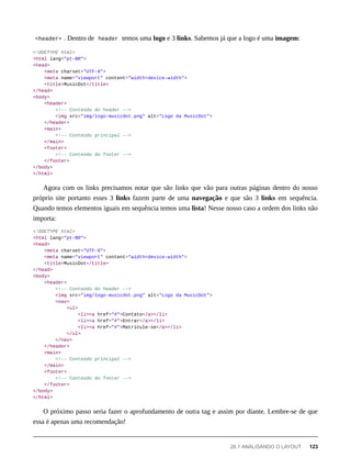<header> . Dentro de header temos uma logo e 3 links. Sabemos já que a logo é uma imagem:
<!DOCTYPE html>
<html lang="pt-BR">
<head>
<meta charset="UTF-8">
<meta name="viewport" content="width=device-width">
<title>MusicDot</title>
</head>
<body>
<header>
<!-- Conteúdo do header -->
<img src="img/logo-musicdot.png" alt="Logo da MusicDot">
</header>
<main>
<!-- Conteúdo principal -->
</main>
<footer>
<!-- Conteúdo do footer -->
</footer>
</body>
</html>
Agora com os links precisamos notar que são links que vão para outras páginas dentro do nosso
próprio site portanto esses 3 links fazem parte de uma navegação e que são 3 links em sequência.
Quando temos elementos iguais em sequência temos uma lista! Nesse nosso caso a ordem dos links não
importa:
<!DOCTYPE html>
<html lang="pt-BR">
<head>
<meta charset="UTF-8">
<meta name="viewport" content="width=device-width">
<title>MusicDot</title>
</head>
<body>
<header>
<!-- Conteúdo do header -->
<img src="img/logo-musicdot.png" alt="Logo da MusicDot">
<nav>
<ul>
<li><a href="#">Contato</a></li>
<li><a href="#">Entrar</a></li>
<li><a href="#">Matricule-se</a></li>
</ul>
</nav>
</header>
<main>
<!-- Conteúdo principal -->
</main>
<footer>
<!-- Conteúdo do footer -->
</footer>
</body>
</html>
O próximo passo seria fazer o aprofundamento de outra tag e assim por diante. Lembre-se de que
essa é apenas uma recomendação!
28.1 ANALISANDO O LAYOUT 123
 