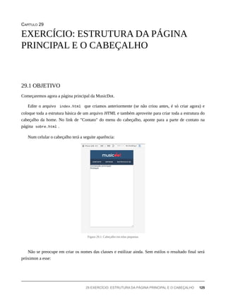 CAPÍTULO 29
Começaremos agora a página principal da MusicDot.
Edite o arquivo index.html que criamos anteriormente (se não criou antes, é só criar agora) e
coloque toda a estrutura básica de um arquivo HTML e também aproveite para criar toda a estrutura do
cabeçalho da home. No link de "Contato" do menu do cabeçalho, aponte para a parte de contato na
página sobre.html .
Num celular o cabeçalho terá a seguite aparência:
Figura 29.1: Cabeçalho em telas pequenas
Não se preocupe em criar os nomes das classes e estilizar ainda. Sem estilos o resultado final será
próximon a esse:
EXERCÍCIO: ESTRUTURA DA PÁGINA
PRINCIPAL E O CABEÇALHO
29.1 OBJETIVO
29 EXERCÍCIO: ESTRUTURA DA PÁGINA PRINCIPAL E O CABEÇALHO 125
 