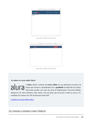 Figura 29.4: Cabeçalho em telas médias
Figura 29.5: Cabeçalho em telas grandes
A Alura oferece centenas de cursos online em sua plataforma exclusiva de
ensino que favorece o aprendizado com a qualidade reconhecida da Caelum.
Você pode escolher um curso nas áreas de Programação, Front-end, Mobile,
Design & UX, Infra, Business, entre outras, com um plano que dá acesso a todos os cursos. Ex-
estudante da Caelum tem 10% de desconto neste link!
Conheça os cursos online Alura.
Já conhece os cursos online Alura?
29.2 PASSO A PASSO COM CÓDIGO
29.2 PASSO A PASSO COM CÓDIGO 127
 