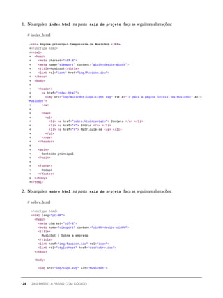 1. No arquivo index.html na pasta raíz do projeto faça as seguintes alterações:
-<̶h̶1̶>̶ P̶á̶g̶i̶n̶a̶ p̶r̶i̶n̶c̶i̶p̶a̶l̶ t̶e̶m̶p̶o̶r̶á̶r̶i̶a̶ d̶a̶ M̶u̶s̶i̶c̶D̶o̶t̶ </̶h̶1̶>̶
+<!doctype html>
+<html>
+ <head>
+ <meta charset="utf-8">
+ <meta name="viewport" content="width=device-width">
+ <title>Musicdot</title>
+ <link rel="icon" href="img/favicon.ico">
+ </head>
+ <body>
+
+ <header>
+ <a href="index.html">
+ <img src="img/musicdot-logo-light.svg" title="Ir para a página inicial da Musicdot" alt=
"Musicdot">
+ </a>
+
+ <nav>
+ <ul>
+ <li> <a href="sobre.html#contato"> Contato </a> </li>
+ <li> <a href="#"> Entrar </a> </li>
+ <li> <a href="#"> Matricule-se </a> </li>
+ </ul>
+ </nav>
+ </header>
+
+ <main>
+ Conteúdo principal
+ </main>
+
+ <footer>
+ Rodapé
+ </footer>
+ </body>
+</html>
2. No arquivo sobre.html na pasta raíz do projeto faça as seguintes alterações:
<!doctype html>
<html lang="pt-BR">
<head>
<meta charset="utf-8">
<meta name="viewport" content="width=device-width">
<title>
MusicDot | Sobre a empresa
</title>
<link href="img/favicon.ico" rel="icon">
<link rel="stylesheet" href="css/sobre.css">
</head>
<body>
<img src="img/logo.svg" alt="MusicDot">
# index.html
# sobre.html
128 29.2 PASSO A PASSO COM CÓDIGO
 