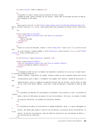 <h1 class="titulo"> Sobre a empresa </h1>
<p>
A MusicDot é a maior escola online de música em todo o mundo.
Fundada em 1932, possui estúdios em 124 países, sendo líder de mercado com mais de 90% de
participação em 118 deles.
</p>
<p>
Nossa matriz fica em <a href="https://maps.google.com.br/?q=190,GabrielDequech,Mafra,SC">
Mafra, em Santa Catarina </a>. De lá, saem grande parte das gravações de nossos cursos. Nossa matr
iz:
</p>
<figure class="matriz-musicdot">
<img src="img/matriz-musicdot.png" alt="Matriz da musicdot">
<figcaption>
Matriz MusicDot
</figcaption>
</figure>
<p>
Assine os cursos da MusicDot. Acesse <a href="index.html"> nosso site </a> ou entre em con
tato
se tiver dúvidas. Conheça também <a href="#historia"> nossa história </a> e <a href="#dife
renciais"> nossos diferenciais </a>.
</p>
<h2 id="historia" class="subtitulo"> História </h2>
<figure class="familia-tupfeln">
<img src="img/familia-tupfeln.jpg" alt="Foto da família tüpfeln">
<figcaption>Família Tüpfeln</figcaption>
</figure>
<p>
A fundação em 1932 ocorreu no momento da descoberta econônica de cursos por stream online
no interior de Santa Catarina. A
família Tüpfeln, tradicional da região, investiu todas as suas economias nessa nova inicia
tiva,
revolucionária para a época. A fundadora frau Dagmar Olaf Tüpfeln, dotada de particular vi
são
administrativa, guiou os negócios da empresa durante mais de 50 anos, muitos deles ao lado
de seu filho Ernst Noten Tüpfeln, atual CEO. O nome da empresa é inspirado no nome da famí
lia.
</p>
<p>
O crescimento da empresa foi praticamente instantâneo. Nos primeiros 5 anos, já atendia 18
países.
Bateu a marca de 100 países em apenas 15 anos de existência. Até hoje, já atendeu 2 bilhõe
s
de usuários diferentes, em bilhões de diferentes pedidos.
</p>
<p>
O crescimento em número de funcionários é também assombroso. Hoje, é a maior empregadora d
o
Brasil, mas mesmo após apenas 5 anos de sua existência, já possuía 30 mil funcionários. Fo
ra do
Brasil, há 240 mil funcionários, além dos 890 mil brasileiros nas instalações de Mafra e
nos escritórios em todo país.
</p>
29.2 PASSO A PASSO COM CÓDIGO 129
 