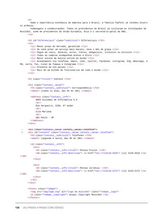 <p>
Dada a importância econômica da empresa para o Brasil, a família Tüpfeln já recebeu divers
os prêmios,
homenagens e condecorações. Todos os presidentes do Brasil já visitaram as instalações da
MusicDot, além de presidentes da União Européia, Ásia e o secretário-geral da ONU.
</p>
<h2 id="diferenciais" class="subtitulo"> Diferenciais </h2>
<ul>
<li> Menor preço do mercado, garantido </li>
<li> Se você achar um serviço mais barato, leva 1 mês de graça </li>
<li> Pague em reais, dólares, euros, libras, dodgecoins, litecoins ou bitcoins </li>
<li> Todas as compras acompanham acesso à Alura </li>
<li> Maior escola de música online do mundo </li>
<li> Atendimento via telefone, email, chat, twitter, facebook, instagram, ICQ, WhatsApp, S
MS, carta, fax, sinal de fumaça e telegrama </li>
<li> Presente em 124 países </li>
<li> Mais de um milhão de funcionários em todo o mundo </li>
</ul>
<h2 class="titulo"> Contato </h2>
<div class="contato__secao">
<h3 class="contato__subtitulo"> Correspondência </h3>
<small> (todos os dias, das 9h às 18h) </small>
<address class="contato__info">
AOVS Sistemas de Informática S.A
<br>
Rua Vergueiro, 3185, 8º andar
<br>
Vila Mariana
<br>
São Paulo - SP
</address>
</div>
- <̶d̶i̶v̶ c̶l̶a̶s̶s̶=̶"̶c̶o̶n̶t̶a̶t̶o̶_̶_̶s̶e̶c̶a̶o̶ c̶o̶n̶t̶a̶t̶o̶_̶_̶s̶e̶c̶a̶o̶-̶-̶t̶e̶l̶e̶f̶o̶n̶e̶"̶>̶
+ <div id="contato" class="contato__secao contato__secao--telefone">
<h3 class="contato__subtitulo"> Telefones </h3>
<small> (segunda à sexta, das 9h às 18h) </small>
<dl class="contato__info">
<div>
<dt class="contato__info-titulo"> Pessoa Física: </dt>
<dd class="contato__info-descricao"> <a href="tel://114118-3319"> (11) 4118-3319 </a>
</dd>
</div>
<div>
<dt class="contato__info-titulo"> Pessoa Jurídica: </dt>
<dd class="contato__info-descricao"> <a href="tel://114118-2172"> (11) 4118-2172 </a>
</dd>
</div>
</dl>
</div>
<footer class="rodape">
<img src="img/logo.svg" alt="Logo da musicdot" class="rodape__logo">
<p class="rodape__copyright"> &copy; Copyright MusicDot </p>
</footer>
130 29.2 PASSO A PASSO COM CÓDIGO
 