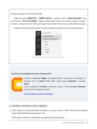Abrindo o projeto no Visual Studio Code:
Clique no menu ARQUIVO > ABRIR PASTA e escolha a pasta "projeto-musicdot" que
você criou na "Área de Trabalho". Agora o Visual Studio Code vai ter acesso a todos os arquivos
do curso, e sempre que você criar novos arquivos pelo editor eles já vão ser criados dentro da pasta.
Confira na barra lateral da esquerda se todos os arquivos aparecem como na imagem abaixo:
Figura 2.1: Barra lateral do VS Code com os arquivos do curso
Conheça a Casa do Código, uma nova editora, com autores de destaque no
mercado, foco em ebooks (PDF, epub, mobi), preços imbatíveis e assuntos
atuais.
Com a curadoria da Caelum e excelentes autores, é uma abordagem diferente
para livros de tecnologia no Brasil.
Casa do Código, Livros de Tecnologia.
1. Há 43 arquivos a serem adicionados nas pastas css, img, js, textos e video. Note que esses arquivos
foram disponibilizados já prontos para você.
Os 43 arquivos devem ser adicionados na seguinte estrutura de pastas:
Seus livros de tecnologia parecem do século passado?
2.2 PASSO A PASSO COM CÓDIGO
2.2 PASSO A PASSO COM CÓDIGO 5
 