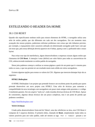 CAPÍTULO 30
Quando não especificamos nenhum estilo para nossos elementos do HTML, o navegador utiliza uma
série de estilos padrão, que são diferentes em cada um dos navegadores. Em um momento mais
avançado dos nossos projetos, poderemos enfrentar problemas com coisas que não tínhamos previsto;
por exemplo, o espaçamento entre caracteres utilizado em determinado navegador pode fazer com que
um texto que, pela nossa definição deveria aparecer em 4 linhas, apareça com 5, quebrando todo o nosso
layout.
Para evitar esse tipo de interferência, alguns desenvolvedores e empresas criaram alguns estilos que
chamamos de CSS Reset. A intenção é setar (definir) um valor básico para todas as características do
CSS, sobrescrevendo totalmente os estilos padrão do navegador.
Desse jeito podemos começar a estilizar as nossas páginas a partir de um ponto que é o mesmo para
todos os casos, o que nos permite ter um resultado muito mais sólido em vários navegadores.
Existem algumas opções para resetar os valores do CSS. Algumas que merecem destaque hoje são as
seguintes:
HTML5 Boilerplate
O HTML5 Boilerplate é um projeto que pretende fornecer um excelente ponto de partida para quem
pretende desenvolver um novo projeto com HTML5. Uma série de técnicas para aumentar a
compatibilidade da nova tecnologia com navegadores um pouco mais antigos estão presentes e o código
é totalmente gratuito. Em seu arquivo "style.css", estão reunidas diversas técnicas de CSS Reset. Apesar
de consistentes, algumas dessas técnicas são um pouco complexas, mas é um ponto de partida que
podemos considerar.
https://html5boilerplate.com/
YUI3 CSS Reset
Criado pelos desenvolvedores front-end do Yahoo!, uma das referências na área, esse CSS Reset é
composto de 3 arquivos distintos. O primeiro deles, chamado de Reset, simplesmente muda todos os
valores possíveis para um valor padrão, onde até mesmo as tags <h1> e <small> passam a ser
ESTILIZANDO O HEADER DA HOME
30.1 CSS RESET
132 30.1 CSS RESET
 