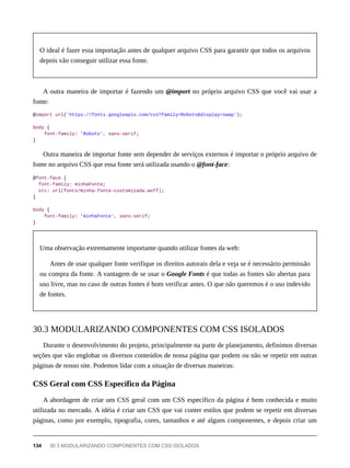 O ideal é fazer essa importação antes de qualquer arquivo CSS para garantir que todos os arquivos
depois vão conseguir utilizar essa fonte.
A outra maneira de importar é fazendo um @import no próprio arquivo CSS que você vai usar a
fonte:
@import url('https://fonts.googleapis.com/css?family=Roboto&display=swap');
body {
font-family: 'Roboto', sans-serif;
}
Outra maneira de importar fonte sem depender de serviços externos é importar o próprio arquivo de
fonte no arquivo CSS que essa fonte será utilizada usando o @font-face:
@font-face {
font-family: minhaFonte;
src: url(fonts/minha-fonte-customizada.woff);
}
body {
font-family: 'minhaFonte', sans-serif;
}
Uma observação extremamente importante quando utilizar fontes da web:
Antes de usar qualquer fonte verifique os direitos autorais dela e veja se é necessário permissão
ou compra da fonte. A vantagem de se usar o Google Fonts é que todas as fontes são abertas para
uso livre, mas no caso de outras fontes é bom verificar antes. O que não queremos é o uso indevido
de fontes.
Durante o desenvolvimento do projeto, principalmente na parte de planejamento, definimos diversas
seções que vão englobar os diversos conteúdos de nossa página que podem ou não se repetir em outras
páginas de nosso site. Podemos lidar com a situação de diversas maneiras:
A abordagem de criar um CSS geral com um CSS específico da página é bem conhecida e muito
utilizada no mercado. A idéia é criar um CSS que vai conter estilos que podem se repetir em diversas
páginas, como por exemplo, tipografia, cores, tamanhos e até alguns componentes, e depois criar um
30.3 MODULARIZANDO COMPONENTES COM CSS ISOLADOS
CSS Geral com CSS Específico da Página
134 30.3 MODULARIZANDO COMPONENTES COM CSS ISOLADOS
 