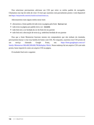 Para solucionar precisaremos adicionar um CSS que retire os estilos padrão do navegador.
Chamamos esse tipi de estilo de reset. O reset que usaremos está parcialmente pronto e está disponível
em https://meyerweb.com/eric/tools/css/reset/reset.css.
Adicionaremos mais alguns estilos nesse reset:
alteraremos a fonte padrão de todo texto na página pela fonte Montserrat
todo texto na página por padrão terá a cor #2e4255
todo link terá a cor herdada da cor da fonte do seu parente
todo link terá a decoração de texto (e.g. underline) herdada de seu parente
Para que a fonte Montserrat funcione mesmo em computadores que não tenham ela instalada,
precisaremos baixar e criar essa família de fontes com CSS. Por enquanto, usaremos esse CSS pronto de
um serviço chamado Google Fonts, em: https://fonts.googleapis.com/css?
family=Montserrat:300,400,500,600,700,&display=block. Nesse endereço há um arquivo CSS com tudo
pronto, basta importá-lo como um arquivo CSS na página.
O resultado final será o seguinte:
138 31.1 OBJETIVO
 