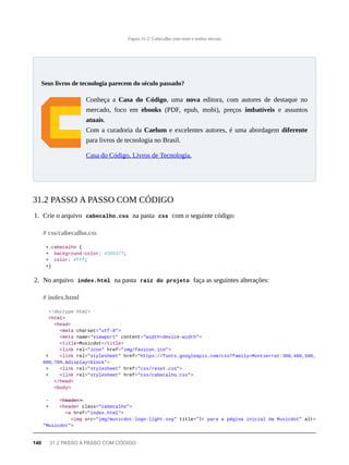 Figura 31.2: Cabecalho com reset e estilos iniciais
Conheça a Casa do Código, uma nova editora, com autores de destaque no
mercado, foco em ebooks (PDF, epub, mobi), preços imbatíveis e assuntos
atuais.
Com a curadoria da Caelum e excelentes autores, é uma abordagem diferente
para livros de tecnologia no Brasil.
Casa do Código, Livros de Tecnologia.
1. Crie o arquivo cabecalho.css na pasta css com o seguinte código:
+.cabecalho {
+ background-color: #2D5377;
+ color: #fff;
+}
2. No arquivo index.html na pasta raíz do projeto faça as seguintes alterações:
<!doctype html>
<html>
<head>
<meta charset="utf-8">
<meta name="viewport" content="width=device-width">
<title>Musicdot</title>
<link rel="icon" href="img/favicon.ico">
+ <link rel="stylesheet" href="https://fonts.googleapis.com/css?family=Montserrat:300,400,500,
600,700,&display=block">
+ <link rel="stylesheet" href="css/reset.css">
+ <link rel="stylesheet" href="css/cabecalho.css">
</head>
<body>
- <̶h̶e̶a̶d̶e̶r̶>̶
+ <header class="cabecalho">
<a href="index.html">
<img src="img/musicdot-logo-light.svg" title="Ir para a página inicial da Musicdot" alt=
"Musicdot">
Seus livros de tecnologia parecem do século passado?
31.2 PASSO A PASSO COM CÓDIGO
# css/cabecalho.css
# index.html
140 31.2 PASSO A PASSO COM CÓDIGO
 