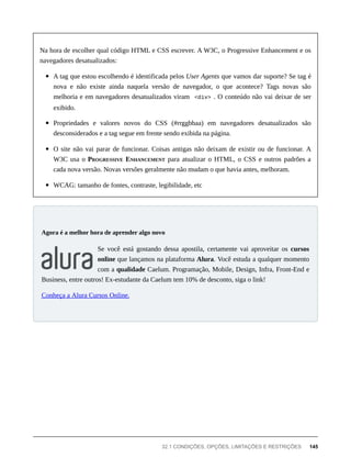 Na hora de escolher qual código HTML e CSS escrever. A W3C, o Progressive Enhancement e os
navegadores desatualizados:
A tag que estou escolhendo é identificada pelos User Agents que vamos dar suporte? Se tag é
nova e não existe ainda naquela versão de navegador, o que acontece? Tags novas são
melhoria e em navegadores desatualizados viram <div> . O conteúdo não vai deixar de ser
exibido.
Propriedades e valores novos do CSS (#rrggbbaa) em navegadores desatualizados são
desconsiderados e a tag segue em frente sendo exibida na página.
O site não vai parar de funcionar. Coisas antigas não deixam de existir ou de funcionar. A
W3C usa o PROGRESSIVE ENHANCEMENT para atualizar o HTML, o CSS e outros padrões a
cada nova versão. Novas versões geralmente não mudam o que havia antes, melhoram.
WCAG: tamanho de fontes, contraste, legibilidade, etc
Se você está gostando dessa apostila, certamente vai aproveitar os cursos
online que lançamos na plataforma Alura. Você estuda a qualquer momento
com a qualidade Caelum. Programação, Mobile, Design, Infra, Front-End e
Business, entre outros! Ex-estudante da Caelum tem 10% de desconto, siga o link!
Conheça a Alura Cursos Online.
Agora é a melhor hora de aprender algo novo
32.1 CONDIÇÕES, OPÇÕES, LIMITAÇÕES E RESTRIÇÕES 145
 