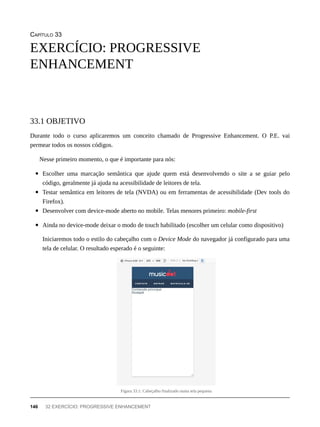 CAPÍTULO 33
Durante todo o curso aplicaremos um conceito chamado de Progressive Enhancement. O P.E. vai
permear todos os nossos códigos.
Nesse primeiro momento, o que é importante para nós:
Escolher uma marcação semântica que ajude quem está desenvolvendo o site a se guiar pelo
código, geralmente já ajuda na acessibilidade de leitores de tela.
Testar semântica em leitores de tela (NVDA) ou em ferramentas de acessibilidade (Dev tools do
Firefox).
Desenvolver com device-mode aberto no mobile. Telas menores primeiro: mobile-first
Ainda no device-mode deixar o modo de touch habilitado (escolher um celular como dispositivo)
Iniciaremos todo o estilo do cabeçalho com o Device Mode do navegador já configurado para uma
tela de celular. O resultado esperado é o seguinte:
Figura 33.1: Cabeçalho finalizado numa tela pequena
EXERCÍCIO: PROGRESSIVE
ENHANCEMENT
33.1 OBJETIVO
146 32 EXERCÍCIO: PROGRESSIVE ENHANCEMENT
 