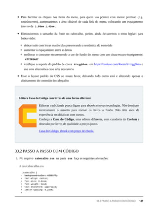 Para facilitar os cliques nos items do menu, para quem usa pointer com menor precisão (e.g.
toucshscreen), aumentaremos a área clicável de cada link do menu, colocando um espaçamento
interno de 1.86em 1.42em .
Diminuiremos o tamanho da fonte no cabecalho, porém, ainda deixaremos o texto legível para
baixa visão:
deixar tudo com letras maiúsculas preservando a semântica do conteúdo
aumentar o espaçamento entre as letras
melhorar o contraste escurencendo a cor de fundo do menu com um cinza-escuro-transparente:
#272B3A87
verifique o suporte do padrão de cores #rrggbbaa em https://caniuse.com/#search=rrggbbaa e
use uma alternativa caso ache necessário
Usar o layout padrão do CSS ao nosso favor, deixando tudo como está e alterando apenas o
alinhamento do conteúdo do cabeçalho
Editoras tradicionais pouco ligam para ebooks e novas tecnologias. Não dominam
tecnicamente o assunto para revisar os livros a fundo. Não têm anos de
experiência em didáticas com cursos.
Conheça a Casa do Código, uma editora diferente, com curadoria da Caelum e
obsessão por livros de qualidade a preços justos.
Casa do Código, ebook com preço de ebook.
1. No arquivo cabecalho.css na pasta css faça as seguintes alterações:
.cabecalho {
- b̶a̶c̶k̶g̶r̶o̶u̶n̶d̶-̶c̶o̶l̶o̶r̶:̶ #̶2̶D̶5̶3̶7̶7̶;̶
+ text-align: center;
+ font-size: 0.6rem;
+ font-weight: bold;
+ text-transform: uppercase;
+ letter-spacing: 0.23em;
+
Editora Casa do Código com livros de uma forma diferente
33.2 PASSO A PASSO COM CÓDIGO
# css/cabecalho.css
33.2 PASSO A PASSO COM CÓDIGO 147
 