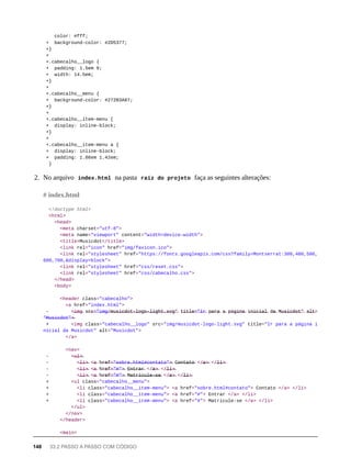 color: #fff;
+ background-color: #2D5377;
+}
+
+.cabecalho__logo {
+ padding: 1.5em 0;
+ width: 14.5em;
+}
+
+.cabecalho__menu {
+ background-color: #272B3A87;
+}
+
+.cabecalho__item-menu {
+ display: inline-block;
+}
+
+.cabecalho__item-menu a {
+ display: inline-block;
+ padding: 1.86em 1.42em;
}
2. No arquivo index.html na pasta raíz do projeto faça as seguintes alterações:
<!doctype html>
<html>
<head>
<meta charset="utf-8">
<meta name="viewport" content="width=device-width">
<title>Musicdot</title>
<link rel="icon" href="img/favicon.ico">
<link rel="stylesheet" href="https://fonts.googleapis.com/css?family=Montserrat:300,400,500,
600,700,&display=block">
<link rel="stylesheet" href="css/reset.css">
<link rel="stylesheet" href="css/cabecalho.css">
</head>
<body>
<header class="cabecalho">
<a href="index.html">
- <̶i̶m̶g̶ s̶r̶c̶=̶"̶i̶m̶g̶/̶m̶u̶s̶i̶c̶d̶o̶t̶-̶l̶o̶g̶o̶-̶l̶i̶g̶h̶t̶.̶s̶v̶g̶"̶ t̶i̶t̶l̶e̶=̶"̶I̶r̶ p̶a̶r̶a̶ a̶ p̶á̶g̶i̶n̶a̶ i̶n̶i̶c̶i̶a̶l̶ d̶a̶ M̶u̶s̶i̶c̶d̶o̶t̶"̶ a̶l̶t̶=
"̶M̶u̶s̶i̶c̶d̶o̶t̶"̶>̶
+ <img class="cabecalho__logo" src="img/musicdot-logo-light.svg" title="Ir para a página i
nicial da Musicdot" alt="Musicdot">
</a>
<nav>
- <̶u̶l̶>̶
- <̶l̶i̶>̶ <̶a̶ h̶r̶e̶f̶=̶"̶s̶o̶b̶r̶e̶.̶h̶t̶m̶l̶#̶c̶o̶n̶t̶a̶t̶o̶"̶>̶ C̶o̶n̶t̶a̶t̶o̶ </̶a̶>̶ </̶l̶i̶>̶
- <̶l̶i̶>̶ <̶a̶ h̶r̶e̶f̶=̶"̶#̶"̶>̶ E̶n̶t̶r̶a̶r̶ </̶a̶>̶ </̶l̶i̶>̶
- <̶l̶i̶>̶ <̶a̶ h̶r̶e̶f̶=̶"̶#̶"̶>̶ M̶a̶t̶r̶i̶c̶u̶l̶e̶-̶s̶e̶ </̶a̶>̶ </̶l̶i̶>̶
+ <ul class="cabecalho__menu">
+ <li class="cabecalho__item-menu"> <a href="sobre.html#contato"> Contato </a> </li>
+ <li class="cabecalho__item-menu"> <a href="#"> Entrar </a> </li>
+ <li class="cabecalho__item-menu"> <a href="#"> Matricule-se </a> </li>
</ul>
</nav>
</header>
<main>
# index.html
148 33.2 PASSO A PASSO COM CÓDIGO
 