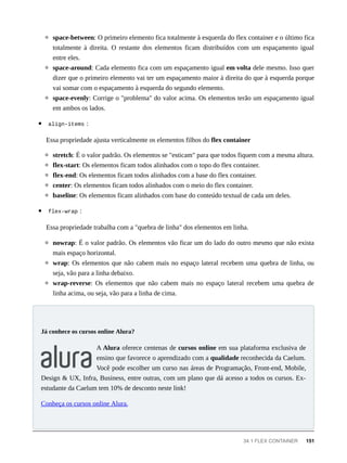 space-between: O primeiro elemento fica totalmente à esquerda do flex container e o último fica
totalmente à direita. O restante dos elementos ficam distribuídos com um espaçamento igual
entre eles.
space-around: Cada elemento fica com um espaçamento igual em volta dele mesmo. Isso quer
dizer que o primeiro elemento vai ter um espaçamento maior à direita do que à esquerda porque
vai somar com o espaçamento à esquerda do segundo elemento.
space-evenly: Corrige o "problema" do valor acima. Os elementos terão um espaçamento igual
em ambos os lados.
align-items :
Essa propriedade ajusta verticalmente os elementos filhos do flex container
stretch: É o valor padrão. Os elementos se "esticam" para que todos fiquem com a mesma altura.
flex-start: Os elementos ficam todos alinhados com o topo do flex container.
flex-end: Os elementos ficam todos alinhados com a base do flex container.
center: Os elementos ficam todos alinhados com o meio do flex container.
baseline: Os elementos ficam alinhados com base do conteúdo textual de cada um deles.
flex-wrap :
Essa propriedade trabalha com a "quebra de linha" dos elementos em linha.
nowrap: É o valor padrão. Os elementos vão ficar um do lado do outro mesmo que não exista
mais espaço horizontal.
wrap: Os elementos que não cabem mais no espaço lateral recebem uma quebra de linha, ou
seja, vão para a linha debaixo.
wrap-reverse: Os elementos que não cabem mais no espaço lateral recebem uma quebra de
linha acima, ou seja, vão para a linha de cima.
A Alura oferece centenas de cursos online em sua plataforma exclusiva de
ensino que favorece o aprendizado com a qualidade reconhecida da Caelum.
Você pode escolher um curso nas áreas de Programação, Front-end, Mobile,
Design & UX, Infra, Business, entre outras, com um plano que dá acesso a todos os cursos. Ex-
estudante da Caelum tem 10% de desconto neste link!
Conheça os cursos online Alura.
Já conhece os cursos online Alura?
34.1 FLEX CONTAINER 151
 