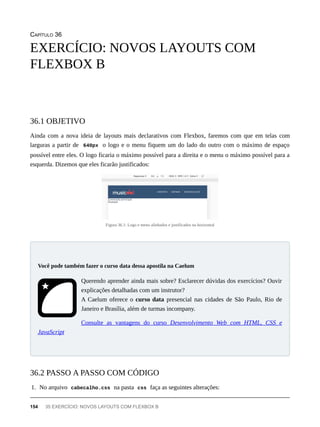CAPÍTULO 36
Ainda com a nova ideia de layouts mais declarativos com Flexbox, faremos com que em telas com
larguras a partir de 640px o logo e o menu fiquem um do lado do outro com o máximo de espaço
possível entre eles. O logo ficaria o máximo possível para a direita e o menu o máximo possível para a
esquerda. Dizemos que eles ficarão justificados:
Figura 36.1: Logo e menu alinhados e justificados na horizontal
Querendo aprender ainda mais sobre? Esclarecer dúvidas dos exercícios? Ouvir
explicações detalhadas com um instrutor?
A Caelum oferece o curso data presencial nas cidades de São Paulo, Rio de
Janeiro e Brasília, além de turmas incompany.
Consulte as vantagens do curso Desenvolvimento Web com HTML, CSS e
JavaScript
1. No arquivo cabecalho.css na pasta css faça as seguintes alterações:
EXERCÍCIO: NOVOS LAYOUTS COM
FLEXBOX B
36.1 OBJETIVO
Você pode também fazer o curso data dessa apostila na Caelum
36.2 PASSO A PASSO COM CÓDIGO
154 35 EXERCÍCIO: NOVOS LAYOUTS COM FLEXBOX B
 