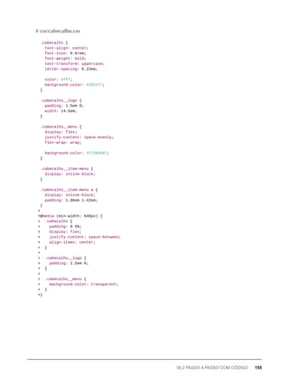.cabecalho {
text-align: center;
font-size: 0.6rem;
font-weight: bold;
text-transform: uppercase;
letter-spacing: 0.23em;
color: #fff;
background-color: #2D5377;
}
.cabecalho__logo {
padding: 1.5em 0;
width: 14.5em;
}
.cabecalho__menu {
display: flex;
justify-content: space-evenly;
flex-wrap: wrap;
background-color: #272B3A87;
}
.cabecalho__item-menu {
display: inline-block;
}
.cabecalho__item-menu a {
display: inline-block;
padding: 1.86em 1.42em;
}
+
+@media (min-width: 640px) {
+ .cabecalho {
+ padding: 0 5%;
+ display: flex;
+ justify-content: space-between;
+ align-items: center;
+ }
+
+ .cabecalho__logo {
+ padding: 2.5em 0;
+ }
+
+ .cabecalho__menu {
+ background-color: transparent;
+ }
+}
# css/cabecalho.css
36.2 PASSO A PASSO COM CÓDIGO 155
 