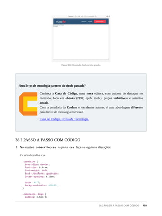 Figura 38.2: Resultado final em telas grandes
Conheça a Casa do Código, uma nova editora, com autores de destaque no
mercado, foco em ebooks (PDF, epub, mobi), preços imbatíveis e assuntos
atuais.
Com a curadoria da Caelum e excelentes autores, é uma abordagem diferente
para livros de tecnologia no Brasil.
Casa do Código, Livros de Tecnologia.
1. No arquivo cabecalho.css na pasta css faça as seguintes alterações:
.cabecalho {
text-align: center;
font-size: 0.6rem;
font-weight: bold;
text-transform: uppercase;
letter-spacing: 0.23em;
color: #fff;
background-color: #2D5377;
}
.cabecalho__logo {
padding: 1.5em 0;
Seus livros de tecnologia parecem do século passado?
38.2 PASSO A PASSO COM CÓDIGO
# css/cabecalho.css
38.2 PASSO A PASSO COM CÓDIGO 159
 