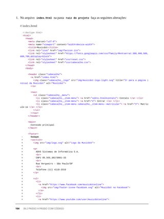 1. No arquivo index.html na pasta raíz do projeto faça as seguintes alterações:
<!doctype html>
<html>
<head>
<meta charset="utf-8">
<meta name="viewport" content="width=device-width">
<title>Musicdot</title>
<link rel="icon" href="img/favicon.ico">
<link rel="stylesheet" href="https://fonts.googleapis.com/css?family=Montserrat:300,400,500,
600,700,&display=block">
<link rel="stylesheet" href="css/reset.css">
<link rel="stylesheet" href="css/cabecalho.css">
</head>
<body>
<header class="cabecalho">
<a href="index.html">
<img class="cabecalho__logo" src="img/musicdot-logo-light.svg" title="Ir para a página i
nicial da Musicdot" alt="Musicdot">
</a>
<nav>
<ul class="cabecalho__menu">
<li class="cabecalho__item-menu"> <a href="sobre.html#contato"> Contato </a> </li>
<li class="cabecalho__item-menu"> <a href="#"> Entrar </a> </li>
<li class="cabecalho__item-menu cabecalho__item-menu--matricular"> <a href="#"> Matric
ule-se </a> </li>
</ul>
</nav>
</header>
<main>
Conteúdo principal
</main>
<footer>
- R̶o̶d̶a̶p̶é̶
+ <section>
+ <img src="img/logo.svg" alt="Logo da MusicDot">
+
+ <p>
+ AOVS Sistemas de Informática S.A.
+ <br>
+ CNPJ 05.555.382/0001-33
+ <br>
+ Rua Vergueiro - São Paulo/SP
+ <br>
+ Telefone (11) 4118-3319
+ </p>
+
+ <ul>
+ <li>
+ <a href="https://www.facebook.com/musicdotonline">
+ <img src="img/footer-icone-facebook.svg" alt="MusicDot no Facebook">
+ </a>
+ </li>
+ <li>
+ <a href="https://www.youtube.com/user/musicdotonline">
# index.html
164 39.2 PASSO A PASSO COM CÓDIGO
 