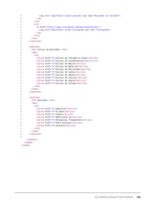 + <img src="img/footer-icone-youtube.svg" alt="MusicDot no YouTube">
+ </a>
+ </li>
+ <li>
+ <a href="https://www.instagram.com/musicdotonline/">
+ <img src="img/footer-icone-instagram.svg" alt="Instagram">
+ </a>
+ </li>
+ </ul>
+ </section>
+
+ <section>
+ <h2> Cursos da MusicDot </h2>
+ <nav>
+ <ul>
+ <li><a href="#">Cursos de Teclado & Piano</a></li>
+ <li><a href="#">Cursos de Violão/Guitarra</a></li>
+ <li><a href="#">Cursos de Baixo</a></li>
+ <li><a href="#">Cursos de Bateria</a></li>
+ <li><a href="#">Cursos de Percussão</a></li>
+ <li><a href="#">Cursos de Canto</a></li>
+ <li><a href="#">Cursos de Áudio</a></li>
+ <li><a href="#">Cursos de Teoria</a></li>
+ <li><a href="#">Cursos de Sopro</a></li>
+ <li><a href="#">Cursos de Cordas</a></li>
+ </ul>
+ </nav>
+ </section>
+
+ <section>
+ <h2> MusicDot </h2>
+ <nav>
+ <ul>
+ <li><a href="#">Apostila</a></li>
+ <li><a href="#">E-book</a></li>
+ <li><a href="#">Login</a></li>
+ <li><a href="#">Matricule-se</a></li>
+ <li><a href="#">Perguntas frequentes</a></li>
+ <li><a href="#">Para Escolas</a></li>
+ <li><a href="#">Contato</a></li>
+ </ul>
+ </nav>
+ </section>
+
</footer>
</body>
</html>
39.2 PASSO A PASSO COM CÓDIGO 165
 