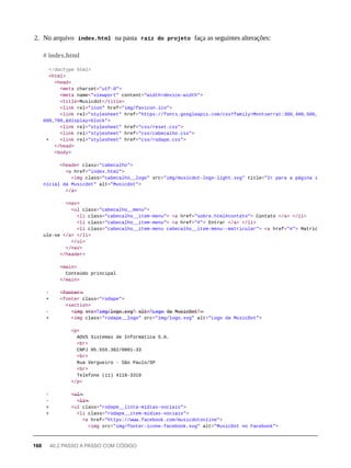 2. No arquivo index.html na pasta raíz do projeto faça as seguintes alterações:
<!doctype html>
<html>
<head>
<meta charset="utf-8">
<meta name="viewport" content="width=device-width">
<title>Musicdot</title>
<link rel="icon" href="img/favicon.ico">
<link rel="stylesheet" href="https://fonts.googleapis.com/css?family=Montserrat:300,400,500,
600,700,&display=block">
<link rel="stylesheet" href="css/reset.css">
<link rel="stylesheet" href="css/cabecalho.css">
+ <link rel="stylesheet" href="css/rodape.css">
</head>
<body>
<header class="cabecalho">
<a href="index.html">
<img class="cabecalho__logo" src="img/musicdot-logo-light.svg" title="Ir para a página i
nicial da Musicdot" alt="Musicdot">
</a>
<nav>
<ul class="cabecalho__menu">
<li class="cabecalho__item-menu"> <a href="sobre.html#contato"> Contato </a> </li>
<li class="cabecalho__item-menu"> <a href="#"> Entrar </a> </li>
<li class="cabecalho__item-menu cabecalho__item-menu--matricular"> <a href="#"> Matric
ule-se </a> </li>
</ul>
</nav>
</header>
<main>
Conteúdo principal
</main>
- <̶f̶o̶o̶t̶e̶r̶>̶
+ <footer class="rodape">
<section>
- <̶i̶m̶g̶ s̶r̶c̶=̶"̶i̶m̶g̶/̶l̶o̶g̶o̶.̶s̶v̶g̶"̶ a̶l̶t̶=̶"̶L̶o̶g̶o̶ d̶a̶ M̶u̶s̶i̶c̶D̶o̶t̶"̶>̶
+ <img class="rodape__logo" src="img/logo.svg" alt="Logo da MusicDot">
<p>
AOVS Sistemas de Informática S.A.
<br>
CNPJ 05.555.382/0001-33
<br>
Rua Vergueiro - São Paulo/SP
<br>
Telefone (11) 4118-3319
</p>
- <̶u̶l̶>̶
- <̶l̶i̶>̶
+ <ul class="rodape__lista-midias-sociais">
+ <li class="rodape__item-midias-sociais">
<a href="https://www.facebook.com/musicdotonline">
<img src="img/footer-icone-facebook.svg" alt="MusicDot no Facebook">
# index.html
168 40.2 PASSO A PASSO COM CÓDIGO
 