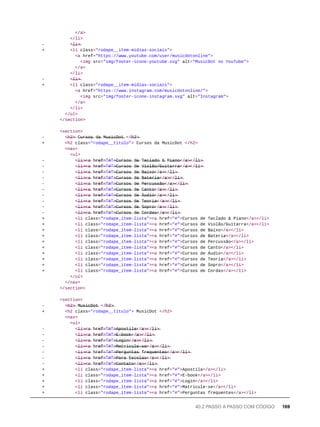 </a>
</li>
- <̶l̶i̶>̶
+ <li class="rodape__item-midias-sociais">
<a href="https://www.youtube.com/user/musicdotonline">
<img src="img/footer-icone-youtube.svg" alt="MusicDot no YouTube">
</a>
</li>
- <̶l̶i̶>̶
+ <li class="rodape__item-midias-sociais">
<a href="https://www.instagram.com/musicdotonline/">
<img src="img/footer-icone-instagram.svg" alt="Instagram">
</a>
</li>
</ul>
</section>
<section>
- <̶h̶2̶>̶ C̶u̶r̶s̶o̶s̶ d̶a̶ M̶u̶s̶i̶c̶D̶o̶t̶ </̶h̶2̶>̶
+ <h2 class="rodape__titulo"> Cursos da MusicDot </h2>
<nav>
<ul>
- <̶l̶i̶>̶<̶a̶ h̶r̶e̶f̶=̶"̶#̶"̶>̶C̶u̶r̶s̶o̶s̶ d̶e̶ T̶e̶c̶l̶a̶d̶o̶ &̶ P̶i̶a̶n̶o̶</̶a̶>̶</̶l̶i̶>̶
- <̶l̶i̶>̶<̶a̶ h̶r̶e̶f̶=̶"̶#̶"̶>̶C̶u̶r̶s̶o̶s̶ d̶e̶ V̶i̶o̶l̶ã̶o̶/̶G̶u̶i̶t̶a̶r̶r̶a̶</̶a̶>̶</̶l̶i̶>̶
- <̶l̶i̶>̶<̶a̶ h̶r̶e̶f̶=̶"̶#̶"̶>̶C̶u̶r̶s̶o̶s̶ d̶e̶ B̶a̶i̶x̶o̶</̶a̶>̶</̶l̶i̶>̶
- <̶l̶i̶>̶<̶a̶ h̶r̶e̶f̶=̶"̶#̶"̶>̶C̶u̶r̶s̶o̶s̶ d̶e̶ B̶a̶t̶e̶r̶i̶a̶</̶a̶>̶</̶l̶i̶>̶
- <̶l̶i̶>̶<̶a̶ h̶r̶e̶f̶=̶"̶#̶"̶>̶C̶u̶r̶s̶o̶s̶ d̶e̶ P̶e̶r̶c̶u̶s̶s̶ã̶o̶</̶a̶>̶</̶l̶i̶>̶
- <̶l̶i̶>̶<̶a̶ h̶r̶e̶f̶=̶"̶#̶"̶>̶C̶u̶r̶s̶o̶s̶ d̶e̶ C̶a̶n̶t̶o̶</̶a̶>̶</̶l̶i̶>̶
- <̶l̶i̶>̶<̶a̶ h̶r̶e̶f̶=̶"̶#̶"̶>̶C̶u̶r̶s̶o̶s̶ d̶e̶ Á̶u̶d̶i̶o̶</̶a̶>̶</̶l̶i̶>̶
- <̶l̶i̶>̶<̶a̶ h̶r̶e̶f̶=̶"̶#̶"̶>̶C̶u̶r̶s̶o̶s̶ d̶e̶ T̶e̶o̶r̶i̶a̶</̶a̶>̶</̶l̶i̶>̶
- <̶l̶i̶>̶<̶a̶ h̶r̶e̶f̶=̶"̶#̶"̶>̶C̶u̶r̶s̶o̶s̶ d̶e̶ S̶o̶p̶r̶o̶</̶a̶>̶</̶l̶i̶>̶
- <̶l̶i̶>̶<̶a̶ h̶r̶e̶f̶=̶"̶#̶"̶>̶C̶u̶r̶s̶o̶s̶ d̶e̶ C̶o̶r̶d̶a̶s̶</̶a̶>̶</̶l̶i̶>̶
+ <li class="rodape_item-lista"><a href="#">Cursos de Teclado & Piano</a></li>
+ <li class="rodape_item-lista"><a href="#">Cursos de Violão/Guitarra</a></li>
+ <li class="rodape_item-lista"><a href="#">Cursos de Baixo</a></li>
+ <li class="rodape_item-lista"><a href="#">Cursos de Bateria</a></li>
+ <li class="rodape_item-lista"><a href="#">Cursos de Percussão</a></li>
+ <li class="rodape_item-lista"><a href="#">Cursos de Canto</a></li>
+ <li class="rodape_item-lista"><a href="#">Cursos de Áudio</a></li>
+ <li class="rodape_item-lista"><a href="#">Cursos de Teoria</a></li>
+ <li class="rodape_item-lista"><a href="#">Cursos de Sopro</a></li>
+ <li class="rodape_item-lista"><a href="#">Cursos de Cordas</a></li>
</ul>
</nav>
</section>
<section>
- <̶h̶2̶>̶ M̶u̶s̶i̶c̶D̶o̶t̶ </̶h̶2̶>̶
+ <h2 class="rodape__titulo"> MusicDot </h2>
<nav>
<ul>
- <̶l̶i̶>̶<̶a̶ h̶r̶e̶f̶=̶"̶#̶"̶>̶A̶p̶o̶s̶t̶i̶l̶a̶</̶a̶>̶</̶l̶i̶>̶
- <̶l̶i̶>̶<̶a̶ h̶r̶e̶f̶=̶"̶#̶"̶>̶E̶-̶b̶o̶o̶k̶</̶a̶>̶</̶l̶i̶>̶
- <̶l̶i̶>̶<̶a̶ h̶r̶e̶f̶=̶"̶#̶"̶>̶L̶o̶g̶i̶n̶</̶a̶>̶</̶l̶i̶>̶
- <̶l̶i̶>̶<̶a̶ h̶r̶e̶f̶=̶"̶#̶"̶>̶M̶a̶t̶r̶i̶c̶u̶l̶e̶-̶s̶e̶</̶a̶>̶</̶l̶i̶>̶
- <̶l̶i̶>̶<̶a̶ h̶r̶e̶f̶=̶"̶#̶"̶>̶P̶e̶r̶g̶u̶n̶t̶a̶s̶ f̶r̶e̶q̶u̶e̶n̶t̶e̶s̶</̶a̶>̶</̶l̶i̶>̶
- <̶l̶i̶>̶<̶a̶ h̶r̶e̶f̶=̶"̶#̶"̶>̶P̶a̶r̶a̶ E̶s̶c̶o̶l̶a̶s̶</̶a̶>̶</̶l̶i̶>̶
- <̶l̶i̶>̶<̶a̶ h̶r̶e̶f̶=̶"̶#̶"̶>̶C̶o̶n̶t̶a̶t̶o̶</̶a̶>̶</̶l̶i̶>̶
+ <li class="rodape_item-lista"><a href="#">Apostila</a></li>
+ <li class="rodape_item-lista"><a href="#">E-book</a></li>
+ <li class="rodape_item-lista"><a href="#">Login</a></li>
+ <li class="rodape_item-lista"><a href="#">Matricule-se</a></li>
+ <li class="rodape_item-lista"><a href="#">Perguntas frequentes</a></li>
40.2 PASSO A PASSO COM CÓDIGO 169
 