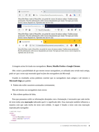 A imagem acima foi tirada nos navegadores: Brave, Mozilla Firefox e Google Chrome.
Obs: existe a possibilidade de que mesmo nesses navegadores, se utilizada uma versão mais antiga,
pode ser que o texto seja mostrado igual na foto dos navegadores da Microsoft.
Usando os resultados acima podemos concluir que os navegadores mais antigos e até mesmo o
Microsoft Edge por padrão:
Podem não exibir caracteres acentuados corretamente;
Mas até mesmo nos navegadores mais novos:
Não exibem quebras de linha.
Para que possamos exibir as informações desejadas com a formatação, é necessário que cada trecho
de texto tenha uma marcação indicando qual é o significado dele. Essa marcação também influencia a
maneira com que cada trecho do texto será exibido. A seguir é listado o texto com esta marcação
esperada pelo navegador:
<!DOCTYPE html>
<html>
<head>
<title>MusicDot</title>
<meta charset="utf-8">
</head>
3.1 EXIBINDO INFORMAÇÕES NA WEB 9
 