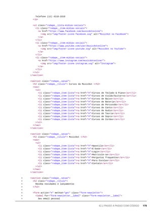 Telefone (11) 4118-3319
</p>
<ul class="rodape__lista-midias-sociais">
<li class="rodape__item-midias-sociais">
<a href="https://www.facebook.com/musicdotonline">
<img src="img/footer-icone-facebook.svg" alt="MusicDot no Facebook">
</a>
</li>
<li class="rodape__item-midias-sociais">
<a href="https://www.youtube.com/user/musicdotonline">
<img src="img/footer-icone-youtube.svg" alt="MusicDot no YouTube">
</a>
</li>
<li class="rodape__item-midias-sociais">
<a href="https://www.instagram.com/musicdotonline/">
<img src="img/footer-icone-instagram.svg" alt="Instagram">
</a>
</li>
</ul>
</section>
<section class="rodape__secao">
<h2 class="rodape__titulo"> Cursos da MusicDot </h2>
<nav>
<ul>
<li class="rodape_item-lista"><a href="#">Cursos de Teclado & Piano</a></li>
<li class="rodape_item-lista"><a href="#">Cursos de Violão/Guitarra</a></li>
<li class="rodape_item-lista"><a href="#">Cursos de Baixo</a></li>
<li class="rodape_item-lista"><a href="#">Cursos de Bateria</a></li>
<li class="rodape_item-lista"><a href="#">Cursos de Percussão</a></li>
<li class="rodape_item-lista"><a href="#">Cursos de Canto</a></li>
<li class="rodape_item-lista"><a href="#">Cursos de Áudio</a></li>
<li class="rodape_item-lista"><a href="#">Cursos de Teoria</a></li>
<li class="rodape_item-lista"><a href="#">Cursos de Sopro</a></li>
<li class="rodape_item-lista"><a href="#">Cursos de Cordas</a></li>
</ul>
</nav>
</section>
<section class="rodape__secao">
<h2 class="rodape__titulo"> MusicDot </h2>
<nav>
<ul>
<li class="rodape_item-lista"><a href="#">Apostila</a></li>
<li class="rodape_item-lista"><a href="#">E-book</a></li>
<li class="rodape_item-lista"><a href="#">Login</a></li>
<li class="rodape_item-lista"><a href="#">Matricule-se</a></li>
<li class="rodape_item-lista"><a href="#">Perguntas frequentes</a></li>
<li class="rodape_item-lista"><a href="#">Para Escolas</a></li>
<li class="rodape_item-lista"><a href="#">Contato</a></li>
</ul>
</nav>
</section>
+ <section class="rodape__secao">
+ <h2 class="rodape__titulo">
+ Receba novidades e lançamentos
+ </h2>
+
+ <form action="#" method="get" class="form-newsletter">
+ <label for="form-newsletter__label" class="form-newsletter__label">
+ Seu email pessoal
42.2 PASSO A PASSO COM CÓDIGO 179
 