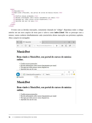 <body>
<h1>MusicDot</h1>
<h2>Bem-vindo à MusicDot, seu portal de cursos de música online.</h2>
<ul>
<li>Confira nossas promoções.</li>
<li>Receba informações sobre nossos lançamentos por email.</li>
<li>Navegue por todos nossos cursos disponíveis.</li>
<li>Aprenda sem sair de casa.</li>
</ul>
</body>
</html>
O texto com as devidas marcações, comumente chamado de "código". Reproduza então o código
anterior em um novo arquivo de texto puro e salve-o como index-2.html. Não se preocupe com a
sintaxe, vamos conhecer detalhadamente cada característica destas marcações nos próximos capítulos.
Abra o arquivo no navegador.
10 3.1 EXIBINDO INFORMAÇÕES NA WEB
 