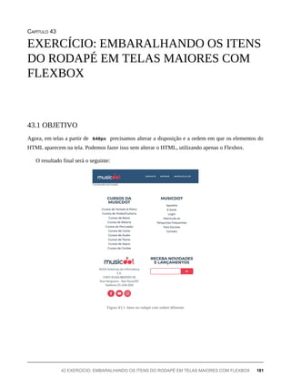 CAPÍTULO 43
Agora, em telas a partir de 640px precisamos alterar a disposição e a ordem em que os elementos do
HTML aparecem na tela. Podemos fazer isso sem alterar o HTML, utilizando apenas o Flexbox.
O resultado final será o seguinte:
Figura 43.1: Itens no rodapé com ordem diferente
EXERCÍCIO: EMBARALHANDO OS ITENS
DO RODAPÉ EM TELAS MAIORES COM
FLEXBOX
43.1 OBJETIVO
42 EXERCÍCIO: EMBARALHANDO OS ITENS DO RODAPÉ EM TELAS MAIORES COM FLEXBOX 181
 
