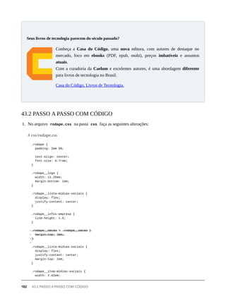 Conheça a Casa do Código, uma nova editora, com autores de destaque no
mercado, foco em ebooks (PDF, epub, mobi), preços imbatíveis e assuntos
atuais.
Com a curadoria da Caelum e excelentes autores, é uma abordagem diferente
para livros de tecnologia no Brasil.
Casa do Código, Livros de Tecnologia.
1. No arquivo rodape.css na pasta css faça as seguintes alterações:
.rodape {
padding: 2em 5%;
text-align: center;
font-size: 0.7rem;
}
.rodape__logo {
width: 11.25em;
margin-bottom: 1em;
}
.rodape__lista-midias-sociais {
display: flex;
justify-content: center;
}
.rodape__infos-empresa {
line-height: 1.5;
}
-.̶r̶o̶d̶a̶p̶e̶_̶_̶s̶e̶c̶a̶o̶ +̶ .̶r̶o̶d̶a̶p̶e̶_̶_̶s̶e̶c̶a̶o̶ {̶
- m̶a̶r̶g̶i̶n̶-̶t̶o̶p̶:̶ 2̶e̶m̶;̶
-}̶
-
.rodape__lista-midias-sociais {
display: flex;
justify-content: center;
margin-top: 1em;
}
.rodape__item-midias-sociais {
width: 2.62em;
Seus livros de tecnologia parecem do século passado?
43.2 PASSO A PASSO COM CÓDIGO
# css/rodape.css
182 43.2 PASSO A PASSO COM CÓDIGO
 