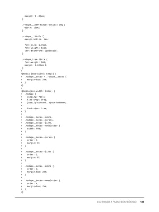 margin: 0 .25em;
}
.rodape__item-midias-sociais img {
width: 100%;
}
.rodape__titulo {
margin-bottom: 1em;
font-size: 1.45em;
font-weight: bold;
text-transform: uppercase;
}
.rodape_item-lista {
font-weight: 500;
margin: 0.625em 0;
}
+
+@media (max-width: 640px) {
+ .rodape__secao + .rodape__secao {
+ margin-top: 2em;
+ }
+}
+
+@media(min-width: 640px) {
+ .rodape {
+ display: flex;
+ flex-wrap: wrap;
+ justify-content: space-between;
+
+ font-size: 1rem;
+ }
+
+ .rodape__secao--sobre,
+ .rodape__secao--cursos,
+ .rodape__secao--links,
+ .rodape__secao--newsletter {
+ width: 45%;
+ }
+
+ .rodape__secao--cursos {
+ order: 1;
+ margin: 0;
+ }
+
+ .rodape__secao--links {
+ order: 2;
+ margin: 0;
+ }
+
+ .rodape__secao--sobre {
+ order: 3;
+ margin-top: 2em;
+ }
+
+ .rodape__secao--newsletter {
+ order: 4;
+ margin-top: 2em;
+ }
+}
43.2 PASSO A PASSO COM CÓDIGO 183
 