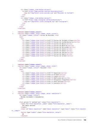 <li class="rodape__item-midias-sociais">
<a href="https://www.youtube.com/user/musicdotonline">
<img src="img/footer-icone-youtube.svg" alt="MusicDot no YouTube">
</a>
</li>
<li class="rodape__item-midias-sociais">
<a href="https://www.instagram.com/musicdotonline/">
<img src="img/footer-icone-instagram.svg" alt="Instagram">
</a>
</li>
</ul>
</section>
- <̶s̶e̶c̶t̶i̶o̶n̶ c̶l̶a̶s̶s̶=̶"̶r̶o̶d̶a̶p̶e̶_̶_̶s̶e̶c̶a̶o̶"̶>̶
+ <section class="rodape__secao rodape__secao--cursos">
<h2 class="rodape__titulo"> Cursos da MusicDot </h2>
<nav>
<ul>
<li class="rodape_item-lista"><a href="#">Cursos de Teclado & Piano</a></li>
<li class="rodape_item-lista"><a href="#">Cursos de Violão/Guitarra</a></li>
<li class="rodape_item-lista"><a href="#">Cursos de Baixo</a></li>
<li class="rodape_item-lista"><a href="#">Cursos de Bateria</a></li>
<li class="rodape_item-lista"><a href="#">Cursos de Percussão</a></li>
<li class="rodape_item-lista"><a href="#">Cursos de Canto</a></li>
<li class="rodape_item-lista"><a href="#">Cursos de Áudio</a></li>
<li class="rodape_item-lista"><a href="#">Cursos de Teoria</a></li>
<li class="rodape_item-lista"><a href="#">Cursos de Sopro</a></li>
<li class="rodape_item-lista"><a href="#">Cursos de Cordas</a></li>
</ul>
</nav>
</section>
- <̶s̶e̶c̶t̶i̶o̶n̶ c̶l̶a̶s̶s̶=̶"̶r̶o̶d̶a̶p̶e̶_̶_̶s̶e̶c̶a̶o̶"̶>̶
+ <section class="rodape__secao rodape__secao--links">
<h2 class="rodape__titulo"> MusicDot </h2>
<nav>
<ul>
<li class="rodape_item-lista"><a href="#">Apostila</a></li>
<li class="rodape_item-lista"><a href="#">E-book</a></li>
<li class="rodape_item-lista"><a href="#">Login</a></li>
<li class="rodape_item-lista"><a href="#">Matricule-se</a></li>
<li class="rodape_item-lista"><a href="#">Perguntas frequentes</a></li>
<li class="rodape_item-lista"><a href="#">Para Escolas</a></li>
<li class="rodape_item-lista"><a href="#">Contato</a></li>
</ul>
</nav>
</section>
- <̶s̶e̶c̶t̶i̶o̶n̶ c̶l̶a̶s̶s̶=̶"̶r̶o̶d̶a̶p̶e̶_̶_̶s̶e̶c̶a̶o̶"̶>̶
+ <section class="rodape__secao rodape__secao--newsletter">
<h2 class="rodape__titulo">
Receba novidades e lançamentos
</h2>
<form action="#" method="get" class="form-newsletter">
<label for="form-newsletter__label" class="form-newsletter__label">
Seu email pessoal
</label>
<input id="email-newsletter" name="email-newsletter" type="email" class="form-newslett
er__campo">
<button type="submit" class="form-newsletter__botao">
OK
</button>
43.2 PASSO A PASSO COM CÓDIGO 185
 