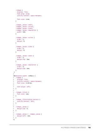 .rodape {
display: flex;
flex-wrap: wrap;
justify-content: space-between;
font-size: 1rem;
}
.rodape__secao--sobre,
.rodape__secao--cursos,
.rodape__secao--links,
.rodape__secao--newsletter {
width: 45%;
}
.rodape__secao--cursos {
order: 1;
margin: 0;
}
.rodape__secao--links {
order: 2;
margin: 0;
}
.rodape__secao--sobre {
order: 3;
margin-top: 2em;
}
.rodape__secao--newsletter {
order: 4;
margin-top: 2em;
}
}
+
+@media(min-width: 1200px) {
+ .rodape {
+ display: flex;
+ justify-content: space-between;
+ font-size: 0.85rem;
+
+ text-align: left;
+ }
+
+ .rodape__titulo {
+ font-size: 1em;
+ }
+
+ .rodape__lista-midias-sociais {
+ justify-content: left;
+ }
+
+ .rodape__secao {
+ margin-top: 0;
+ }
+
+ .rodape__secao + .rodape__secao {
+ margin-left: 2em;
+ }
+}
44.2 PASSO A PASSO COM CÓDIGO 189
 