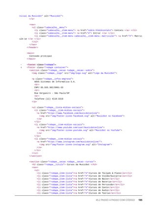 nicial da Musicdot" alt="Musicdot">
</a>
<nav>
<ul class="cabecalho__menu">
<li class="cabecalho__item-menu"> <a href="sobre.html#contato"> Contato </a> </li>
<li class="cabecalho__item-menu"> <a href="#"> Entrar </a> </li>
<li class="cabecalho__item-menu cabecalho__item-menu--matricular"> <a href="#"> Matric
ule-se </a> </li>
</ul>
</nav>
</header>
<main>
Conteúdo principal
</main>
- <̶f̶o̶o̶t̶e̶r̶ c̶l̶a̶s̶s̶=̶"̶r̶o̶d̶a̶p̶e̶"̶>̶
+ <footer class="rodape container">
<section class="rodape__secao rodape__secao--sobre">
<img class="rodape__logo" src="img/logo.svg" alt="Logo da MusicDot">
<p class="rodape__infos-empresa">
AOVS Sistemas de Informática S.A.
<br>
CNPJ 05.555.382/0001-33
<br>
Rua Vergueiro - São Paulo/SP
<br>
Telefone (11) 4118-3319
</p>
<ul class="rodape__lista-midias-sociais">
<li class="rodape__item-midias-sociais">
<a href="https://www.facebook.com/musicdotonline">
<img src="img/footer-icone-facebook.svg" alt="MusicDot no Facebook">
</a>
</li>
<li class="rodape__item-midias-sociais">
<a href="https://www.youtube.com/user/musicdotonline">
<img src="img/footer-icone-youtube.svg" alt="MusicDot no YouTube">
</a>
</li>
<li class="rodape__item-midias-sociais">
<a href="https://www.instagram.com/musicdotonline/">
<img src="img/footer-icone-instagram.svg" alt="Instagram">
</a>
</li>
</ul>
</section>
<section class="rodape__secao rodape__secao--cursos">
<h2 class="rodape__titulo"> Cursos da MusicDot </h2>
<nav>
<ul>
<li class="rodape_item-lista"><a href="#">Cursos de Teclado & Piano</a></li>
<li class="rodape_item-lista"><a href="#">Cursos de Violão/Guitarra</a></li>
<li class="rodape_item-lista"><a href="#">Cursos de Baixo</a></li>
<li class="rodape_item-lista"><a href="#">Cursos de Bateria</a></li>
<li class="rodape_item-lista"><a href="#">Cursos de Percussão</a></li>
<li class="rodape_item-lista"><a href="#">Cursos de Canto</a></li>
<li class="rodape_item-lista"><a href="#">Cursos de Áudio</a></li>
<li class="rodape_item-lista"><a href="#">Cursos de Teoria</a></li>
45.2 PASSO A PASSO COM CÓDIGO 195
 