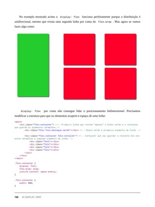 No exemplo mostrado acima o display: flex funciona perfeitamente porque a distribuição é
unidirecional, mesmo que exista uma segunda linha por conta do flex-wrap . Mas agora se vamos
fazer algo como:
display: flex por conta não consegue lidar o posicionamento bidimensional. Precisamos
modificar a estrutura para que os elementos ocupem o espaço de uma linha:
<main>
<div class="flex-container"> <!-- Primeira linha que contém "apenas" o bloco verde e o container
que guarda os elementos vermelhos-->
<div class="foto foto-destaque-verde"></div> <!-- Bloco verde e primeiro elemento da linha -->
<div class="flex-container foto-container"> <!-- Container que vai guardar o restante dos ele
entos vermelhos e segundo elemento da linha -->
<div class="foto"></div>
<div class="foto"></div>
<div class="foto"></div>
<div class="foto"></div>
</div>
</div>
</main>
.flex-container {
display: flex;
flex-wrap: wrap;
justify-content: space-evenly;
}
.foto-container {
width: 66%;
}
198 45 DISPLAY: GRID
 