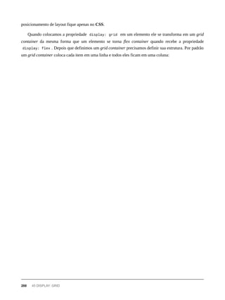 posicionamento de layout fique apenas no CSS.
Quando colocamos a propriedade display: grid em um elemento ele se transforma em um grid
container da mesma forma que um elemento se torna flex container quando recebe a propriedade
display: flex . Depois que definimos um grid container precisamos definir sua estrutura. Por padrão
um grid container coloca cada item em uma linha e todos eles ficam em uma coluna:
200 45 DISPLAY: GRID
 