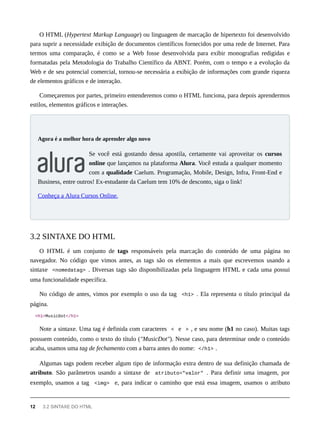 O HTML (Hypertext Markup Language) ou linguagem de marcação de hipertexto foi desenvolvido
para suprir a necessidade exibição de documentos científicos fornecidos por uma rede de Internet. Para
termos uma comparação, é como se a Web fosse desenvolvida para exibir monografias redigidas e
formatadas pela Metodologia do Trabalho Científico da ABNT. Porém, com o tempo e a evolução da
Web e de seu potencial comercial, tornou-se necessária a exibição de informações com grande riqueza
de elementos gráficos e de interação.
Começaremos por partes, primeiro entenderemos como o HTML funciona, para depois aprendermos
estilos, elementos gráficos e interações.
Se você está gostando dessa apostila, certamente vai aproveitar os cursos
online que lançamos na plataforma Alura. Você estuda a qualquer momento
com a qualidade Caelum. Programação, Mobile, Design, Infra, Front-End e
Business, entre outros! Ex-estudante da Caelum tem 10% de desconto, siga o link!
Conheça a Alura Cursos Online.
O HTML é um conjunto de tags responsáveis pela marcação do conteúdo de uma página no
navegador. No código que vimos antes, as tags são os elementos a mais que escrevemos usando a
sintaxe <nomedatag> . Diversas tags são disponibilizadas pela linguagem HTML e cada uma possui
uma funcionalidade específica.
No código de antes, vimos por exemplo o uso da tag <h1> . Ela representa o título principal da
página.
<h1>MusicDot</h1>
Note a sintaxe. Uma tag é definida com caracteres < e > , e seu nome (h1 no caso). Muitas tags
possuem conteúdo, como o texto do título ("MusicDot"). Nesse caso, para determinar onde o conteúdo
acaba, usamos uma tag de fechamento com a barra antes do nome: </h1> .
Algumas tags podem receber algum tipo de informação extra dentro de sua definição chamada de
atributo. São parâmetros usando a sintaxe de atributo="valor" . Para definir uma imagem, por
exemplo, usamos a tag <img> e, para indicar o caminho que está essa imagem, usamos o atributo
Agora é a melhor hora de aprender algo novo
3.2 SINTAXE DO HTML
12 3.2 SINTAXE DO HTML
 