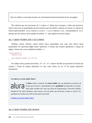Para ver melhor as marcações de grid, use a ferramenta de desenvolvimento de seu navegador.
Nós sabemos que nós precisamos de 3 colunas e 2 linhas para conseguir o efeito que queremos.
Então vamos usar as propriedades de grid container que vão definir o número de colunas e o número de
linhas respectivamente: grid-template-columns: e grid-template-rows . A propriedade de grid
permite que nós usemos outra unidade de medida: fr (que significa fraction/ fração).
Podemos colocar infinitos valores dentro dessa propriedade, mas cada valor dentro dessa
propriedade vai representar uma coluna. Queremos 3 colunas que ocupem igualmente o espaço da
página. Vamos usar a nova unidade de medida fr .
.grid-container {
display: grid;
grid-template-columns: 1fr 1fr 1fr;
}
No código acima, quando escrevemos 1fr 1fr 1fr estamos dizendo que queremos 3 colunas que
ocupem 1 fração do espaço disponível, ou seja, cada coluna vai ter 1/3 do espaço disponível
lateralmente.
A Alura oferece centenas de cursos online em sua plataforma exclusiva de
ensino que favorece o aprendizado com a qualidade reconhecida da Caelum.
Você pode escolher um curso nas áreas de Programação, Front-end, Mobile,
Design & UX, Infra, Business, entre outras, com um plano que dá acesso a todos os cursos. Ex-
estudante da Caelum tem 10% de desconto neste link!
Conheça os cursos online Alura.
46.1 GRID-TEMPLATE-COLUMNS
Já conhece os cursos online Alura?
46.2 GRID-TEMPLATE-ROWS
202 46.1 GRID-TEMPLATE-COLUMNS
 