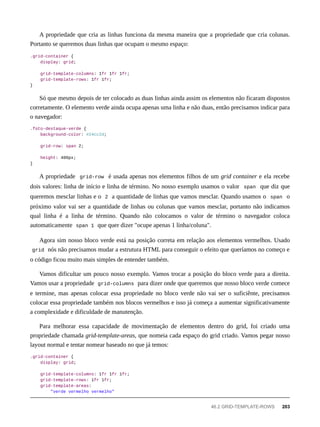 A propriedade que cria as linhas funciona da mesma maneira que a propriedade que cria colunas.
Portanto se queremos duas linhas que ocupam o mesmo espaço:
.grid-container {
display: grid;
grid-template-columns: 1fr 1fr 1fr;
grid-template-rows: 1fr 1fr;
}
Só que mesmo depois de ter colocado as duas linhas ainda assim os elementos não ficaram dispostos
corretamente. O elemento verde ainda ocupa apenas uma linha e não duas, então precisamos indicar para
o navegador:
.foto-destaque-verde {
background-color: #24cc2d;
grid-row: span 2;
height: 400px;
}
A propriedade grid-row é usada apenas nos elementos filhos de um grid container e ela recebe
dois valores: linha de início e linha de término. No nosso exemplo usamos o valor span que diz que
queremos mesclar linhas e o 2 a quantidade de linhas que vamos mesclar. Quando usamos o span o
próximo valor vai ser a quantidade de linhas ou colunas que vamos mesclar, portanto não indicamos
qual linha é a linha de término. Quando não colocamos o valor de término o navegador coloca
automaticamente span 1 que quer dizer "ocupe apenas 1 linha/coluna".
Agora sim nosso bloco verde está na posição correta em relação aos elementos vermelhos. Usado
grid nós não precisamos mudar a estrutura HTML para conseguir o efeito que queríamos no começo e
o código ficou muito mais simples de entender também.
Vamos dificultar um pouco nosso exemplo. Vamos trocar a posição do bloco verde para a direita.
Vamos usar a propriedade grid-columns para dizer onde que queremos que nosso bloco verde comece
e termine, mas apenas colocar essa propriedade no bloco verde não vai ser o suficiênte, precisamos
colocar essa propriedade também nos blocos vermelhos e isso já começa a aumentar significativamente
a complexidade e dificuldade de manutenção.
Para melhorar essa capacidade de movimentação de elementos dentro do grid, foi criado uma
propriedade chamada grid-template-areas, que nomeia cada espaço do grid criado. Vamos pegar nosso
layout normal e tentar nomear baseado no que já temos:
.grid-container {
display: grid;
grid-template-columns: 1fr 1fr 1fr;
grid-template-rows: 1fr 1fr;
grid-template-areas:
"verde vermelho vermelho"
46.2 GRID-TEMPLATE-ROWS 203
 