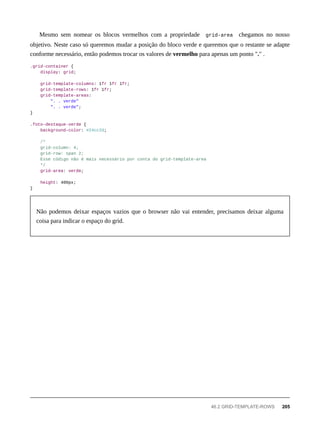 Mesmo sem nomear os blocos vermelhos com a propriedade grid-area chegamos no nosso
objetivo. Neste caso só queremos mudar a posição do bloco verde e queremos que o restante se adapte
conforme necessário, então podemos trocar os valores de vermelho para apenas um ponto "." .
.grid-container {
display: grid;
grid-template-columns: 1fr 1fr 1fr;
grid-template-rows: 1fr 1fr;
grid-template-areas:
". . verde"
". . verde";
}
.foto-destaque-verde {
background-color: #24cc2d;
/*
grid-column: 4;
grid-row: span 2;
Esse código não é mais necessário por conta do grid-template-area
*/
grid-area: verde;
height: 400px;
}
Não podemos deixar espaços vazios que o browser não vai entender, precisamos deixar alguma
coisa para indicar o espaço do grid.
46.2 GRID-TEMPLATE-ROWS 205
 