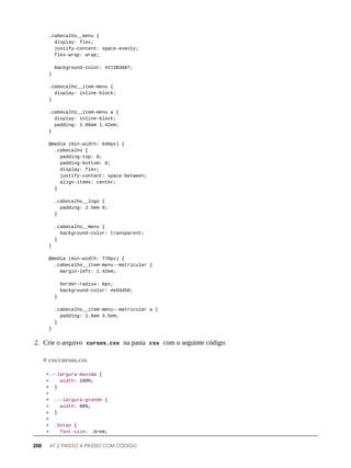.cabecalho__menu {
display: flex;
justify-content: space-evenly;
flex-wrap: wrap;
background-color: #272B3A87;
}
.cabecalho__item-menu {
display: inline-block;
}
.cabecalho__item-menu a {
display: inline-block;
padding: 1.86em 1.42em;
}
@media (min-width: 640px) {
.cabecalho {
padding-top: 0;
padding-bottom: 0;
display: flex;
justify-content: space-between;
align-items: center;
}
.cabecalho__logo {
padding: 2.5em 0;
}
.cabecalho__menu {
background-color: transparent;
}
}
@media (min-width: 770px) {
.cabecalho__item-menu--matricular {
margin-left: 1.42em;
border-radius: 6px;
background-color: #e93d50;
}
.cabecalho__item-menu--matricular a {
padding: 1.8em 3.5em;
}
}
2. Crie o arquivo cursos.css na pasta css com o seguinte código:
+.--largura-maxima {
+ width: 100%;
+ }
+
+ .--largura-grande {
+ width: 80%;
+ }
+
+ .botao {
+ font-size: .8rem;
# css/cursos.css
208 47.2 PASSO A PASSO COM CÓDIGO
 