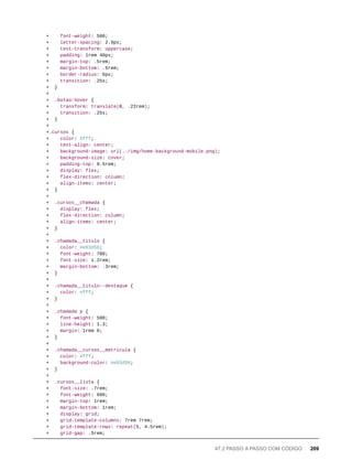+ font-weight: 500;
+ letter-spacing: 2.9px;
+ text-transform: uppercase;
+ padding: 1rem 40px;
+ margin-top: .5rem;
+ margin-bottom: .5rem;
+ border-radius: 6px;
+ transition: .25s;
+ }
+
+ .botao:hover {
+ transform: translate(0, .22rem);
+ transition: .25s;
+ }
+
+.cursos {
+ color: #fff;
+ text-align: center;
+ background-image: url(../img/home-background-mobile.png);
+ background-size: cover;
+ padding-top: 9.5rem;
+ display: flex;
+ flex-direction: column;
+ align-items: center;
+ }
+
+ .cursos__chamada {
+ display: flex;
+ flex-direction: column;
+ align-items: center;
+ }
+
+ .chamada__titulo {
+ color: #e93d50;
+ font-weight: 700;
+ font-size: 1.2rem;
+ margin-bottom: .3rem;
+ }
+
+ .chamada__titulo--destaque {
+ color: #fff;
+ }
+
+ .chamada p {
+ font-weight: 500;
+ line-height: 1.3;
+ margin: 1rem 0;
+ }
+
+ .chamada__cursos__matricula {
+ color: #fff;
+ background-color: #e93d50;
+ }
+
+ .cursos__lista {
+ font-size: .7rem;
+ font-weight: 600;
+ margin-top: 1rem;
+ margin-bottom: 1rem;
+ display: grid;
+ grid-template-columns: 7rem 7rem;
+ grid-template-rows: repeat(5, 4.5rem);
+ grid-gap: .5rem;
47.2 PASSO A PASSO COM CÓDIGO 209
 