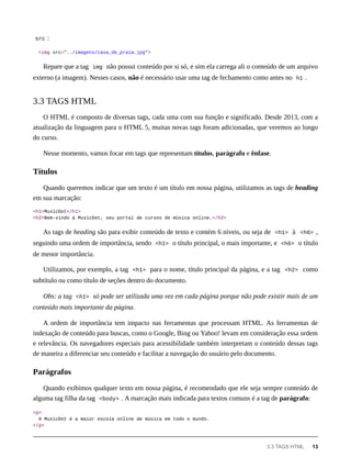 src :
<img src="../imagens/casa_de_praia.jpg">
Repare que a tag img não possui conteúdo por si só, e sim ela carrega ali o conteúdo de um arquivo
externo (a imagem). Nesses casos, não é necessário usar uma tag de fechamento como antes no h1 .
O HTML é composto de diversas tags, cada uma com sua função e significado. Desde 2013, com a
atualização da linguagem para o HTML 5, muitas novas tags foram adicionadas, que veremos ao longo
do curso.
Nesse momento, vamos focar em tags que representam títulos, parágrafo e ênfase.
Quando queremos indicar que um texto é um título em nossa página, utilizamos as tags de heading
em sua marcação:
<h1>MusicDot</h1>
<h2>Bem-vindo à MusicDot, seu portal de cursos de música online.</h2>
As tags de heading são para exibir conteúdo de texto e contém 6 níveis, ou seja de <h1> à <h6> ,
seguindo uma ordem de importância, sendo <h1> o título principal, o mais importante, e <h6> o título
de menor importância.
Utilizamos, por exemplo, a tag <h1> para o nome, título principal da página, e a tag <h2> como
subtítulo ou como título de seções dentro do documento.
Obs: a tag <h1> só pode ser utilizada uma vez em cada página porque não pode existir mais de um
conteúdo mais importante da página.
A ordem de importância tem impacto nas ferramentas que processam HTML. As ferramentas de
indexação de conteúdo para buscas, como o Google, Bing ou Yahoo! levam em consideração essa ordem
e relevância. Os navegadores especiais para acessibilidade também interpretam o conteúdo dessas tags
de maneira a diferenciar seu conteúdo e facilitar a navegação do usuário pelo documento.
Quando exibimos qualquer texto em nossa página, é recomendado que ele seja sempre conteúdo de
alguma tag filha da tag <body> . A marcação mais indicada para textos comuns é a tag de parágrafo:
<p>
A MusicDot é a maior escola online de música em todo o mundo.
</p>
3.3 TAGS HTML
Títulos
Parágrafos
3.3 TAGS HTML 13
 